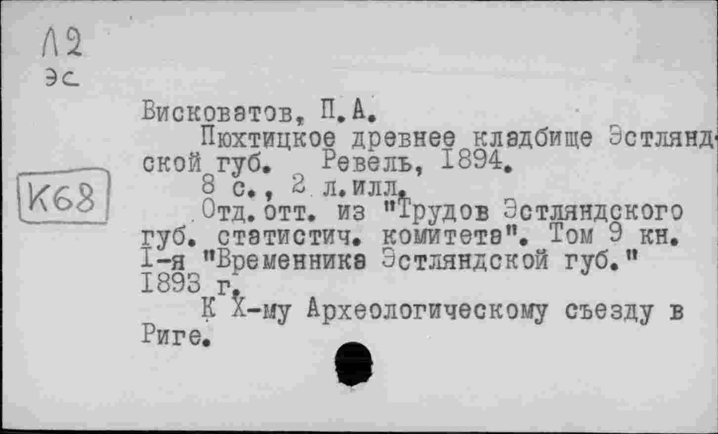 ﻿m
Л2
3 С.
Висковатов, П.А.
Пюхтицкое древнее кладбище Эстлянд1 ской губ. Ревель, 1894.
8 с., 2. л. илл.
. Отд. отт. из ’’Трудов Эстляндского губ. статистич. комитета". Том 9 кн. 1-я "Временника Эстляндской губ." 1893 гГ
К X—му Археологическому съезду в Риге.	_